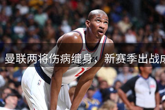 曼联两将伤病缠身，新赛季出战成疑