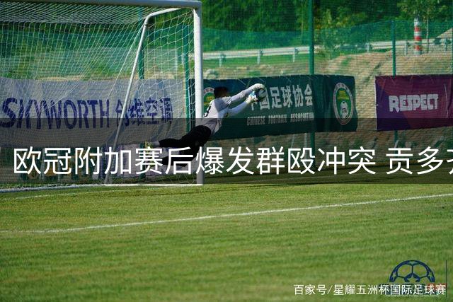 欧冠附加赛后爆发群殴冲突 贡多齐庆祝遭飞踹引发混战