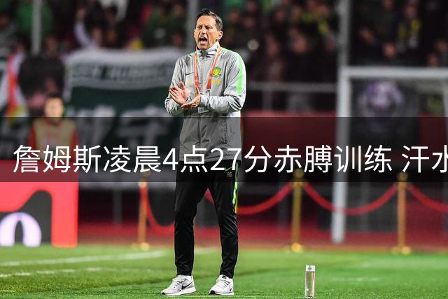 詹姆斯凌晨4点27分赤膊训练 汗水诠释努力付出