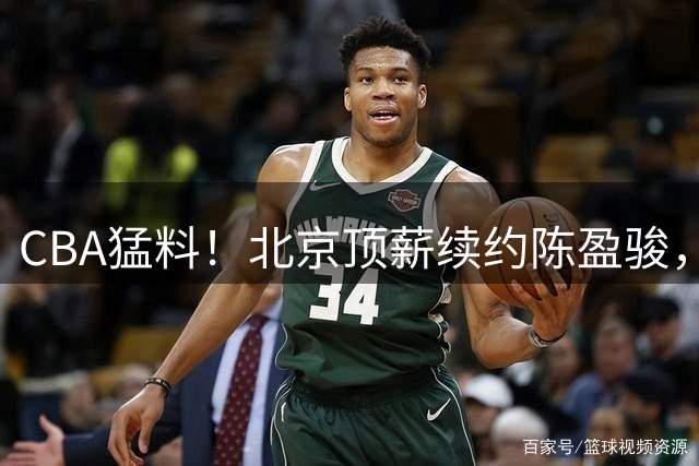 CBA猛料！北京顶薪续约陈盈骏，广东试训两名内线，山东留下谢智杰